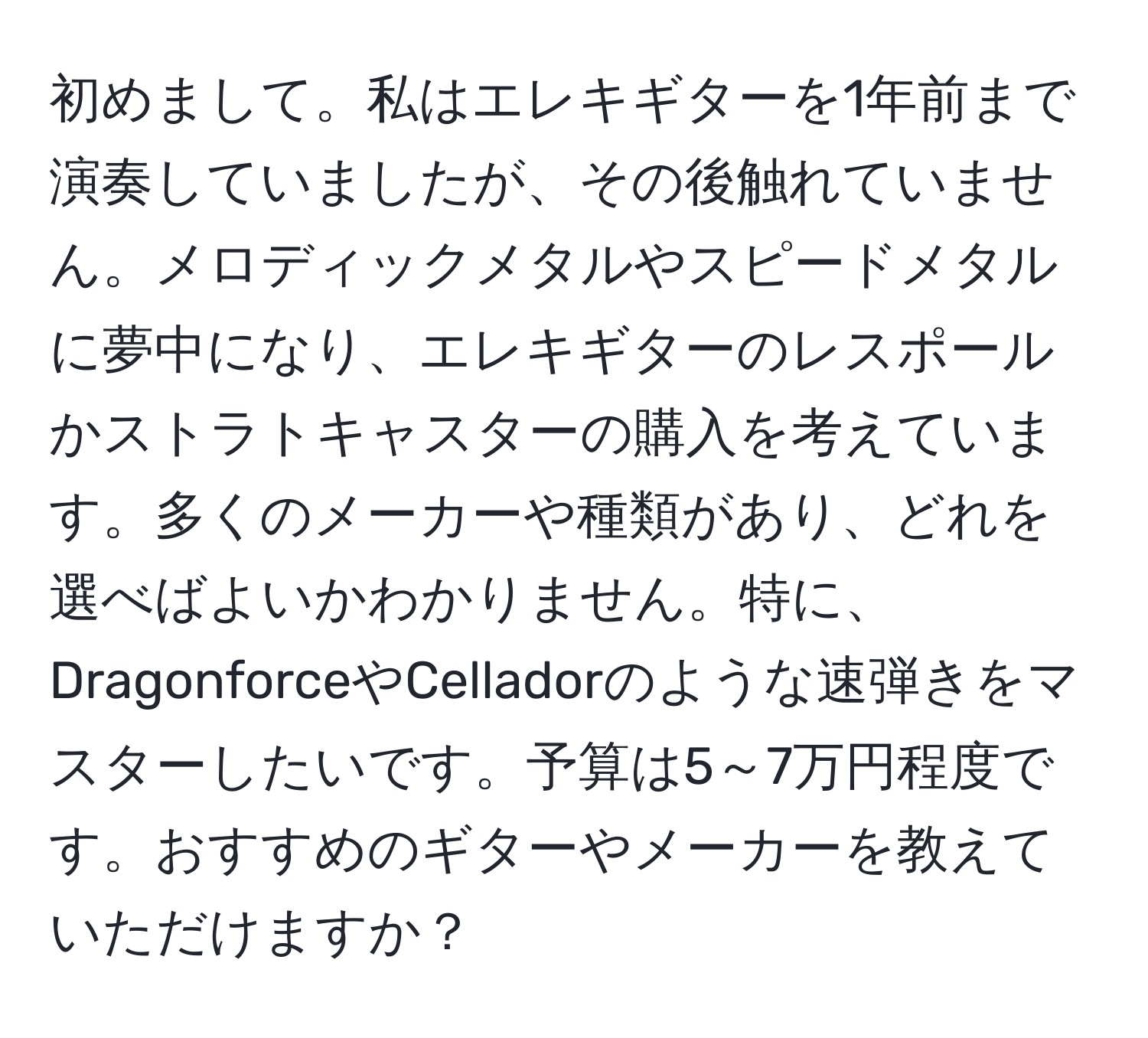 初めまして。私はエレキギターを1年前まで演奏していましたが、その後触れていません。メロディックメタルやスピードメタルに夢中になり、エレキギターのレスポールかストラトキャスターの購入を考えています。多くのメーカーや種類があり、どれを選べばよいかわかりません。特に、DragonforceやCelladorのような速弾きをマスターしたいです。予算は5～7万円程度です。おすすめのギターやメーカーを教えていただけますか？