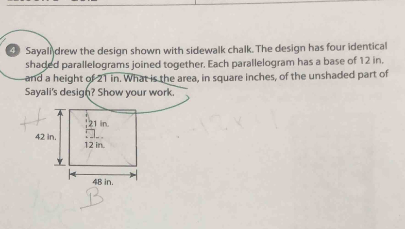 Sayali drew the design shown with sidewalk chalk. The design has four identical 
shaded parallelograms joined together. Each parallelogram has a base of 12 in. 
and a height of 21 in. What is the area, in square inches, of the unshaded part of