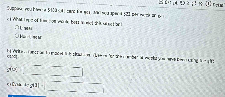 つ 3 2 19 Detail
Suppose you have a $180 gift card for gas, and you spend $22 per week on gas.
a) What type of function would best model this situation?
Linear
Non-Linear
b) Write a function to model this situation. (Use w for the number of weeks you have been using the gift
card).
g(w)=□
c) Evaluate g(3)=□