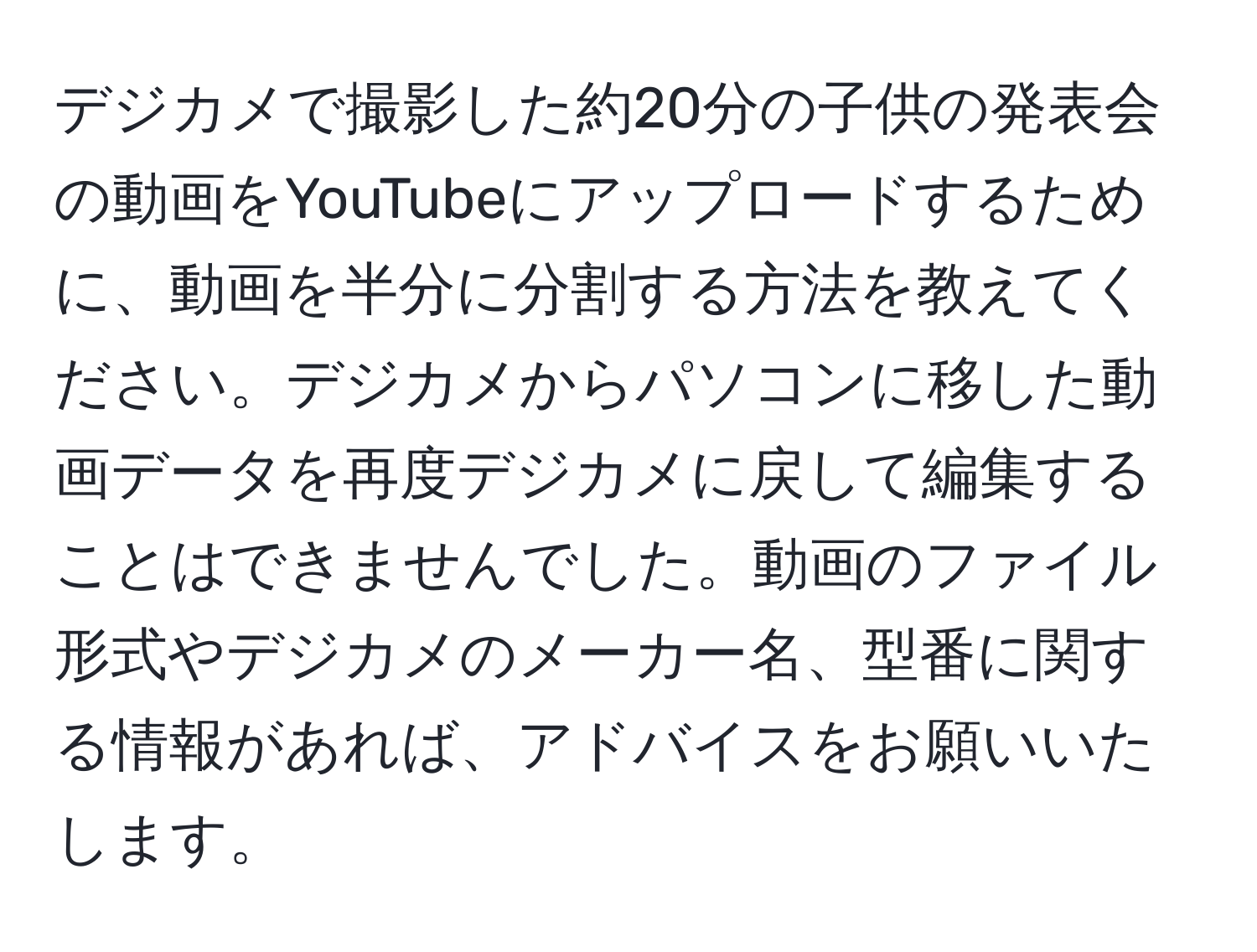 デジカメで撮影した約20分の子供の発表会の動画をYouTubeにアップロードするために、動画を半分に分割する方法を教えてください。デジカメからパソコンに移した動画データを再度デジカメに戻して編集することはできませんでした。動画のファイル形式やデジカメのメーカー名、型番に関する情報があれば、アドバイスをお願いいたします。