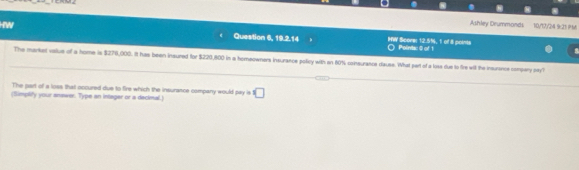 Ashley Drummonds 10/17/24 921 1 
Question 6, 19.2.14 HW Scors: 12.5%, 1 of 8 points ○ Polintac 《 of 1 
The markel value of a home is $276,000. It has been insured for $220,800 in a homeowners insurance polcy with an 80% coinsurance dauss. What part of a losa due to fire will the insurance compary o? 
The part of a loss that occured due to fire which the insurance company would pay is □ 
(Simplify your answe. Type an integer or a decimal.)