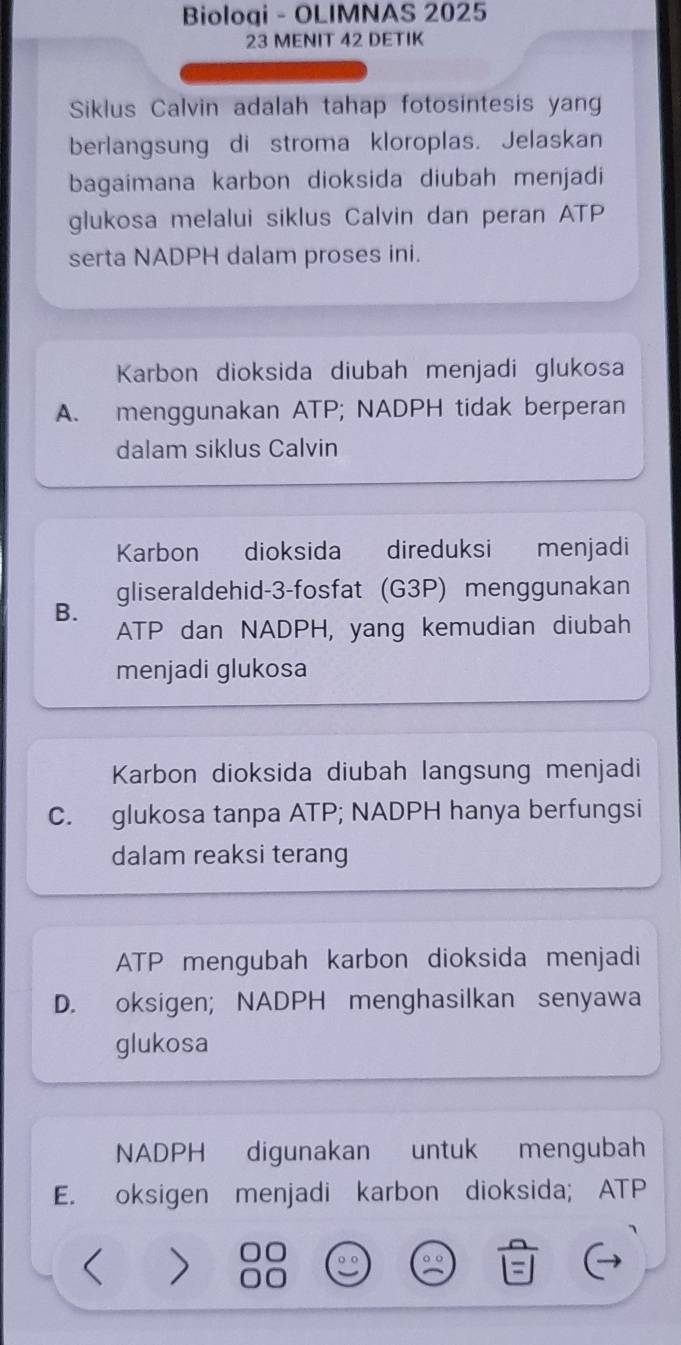 Bioloqi - OLIMNAS 2025
23 MENIT 42 DETIK
Siklus Calvin adalah tahap fotosintesis yan
berlangsung di stroma kloroplas. Jelaskan
bagaimana karbon dioksida diubah menjadi
glukosa melalui siklus Calvin dan peran ATP
serta NADPH dalam proses ini.
Karbon dioksida diubah menjadi glukosa
A. menggunakan ATP; NADPH tidak berperan
dalam siklus Calvin
Karbon dioksida direduksi menjadi
gliseraldehid- 3 -fosfat (G3P) menggunakan
B.
ATP dan NADPH, yang kemudian diubah
menjadi glukosa
Karbon dioksida diubah langsung menjadi
C. glukosa tanpa ATP; NADPH hanya berfungsi
dalam reaksi terang
ATP mengubah karbon dioksida menjadi
D. oksigen; NADPH menghasilkan senyawa
glukosa
NADPH digunakan untuk mengubah
E. oksigen menjadi karbon dioksida; ATP < >
o o