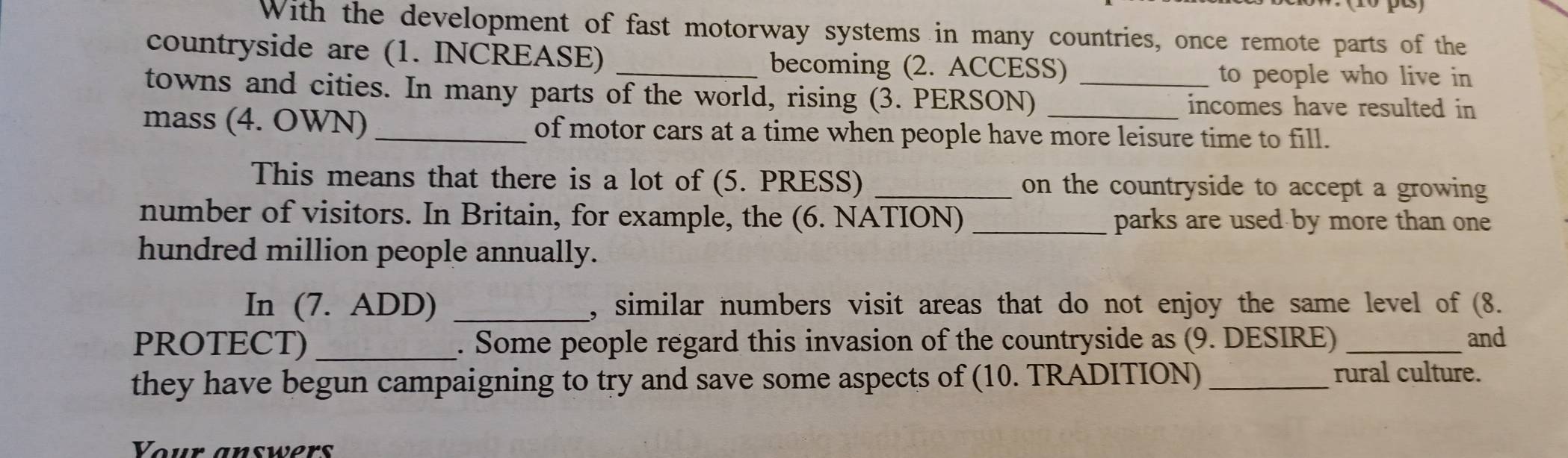 With the development of fast motorway systems in many countries, once remote parts of the 
countryside are (1. INCREASE) _becoming (2. ACCESS) 
to people who live in 
towns and cities. In many parts of the world, rising (3. PERSON) _incomes have resulted in 
mass (4. OWN) _of motor cars at a time when people have more leisure time to fill. 
This means that there is a lot of (5. PRESS) _on the countryside to accept a growing 
number of visitors. In Britain, for example, the (6. NATION) _parks are used by more than one 
hundred million people annually. 
In (7. ADD) _, similar numbers visit areas that do not enjoy the same level of (8. 
PROTECT) _. Some people regard this invasion of the countryside as (9. DESIRE) _and 
they have begun campaigning to try and save some aspects of (10. TRADITION)_ 
rural culture. 
Your answers