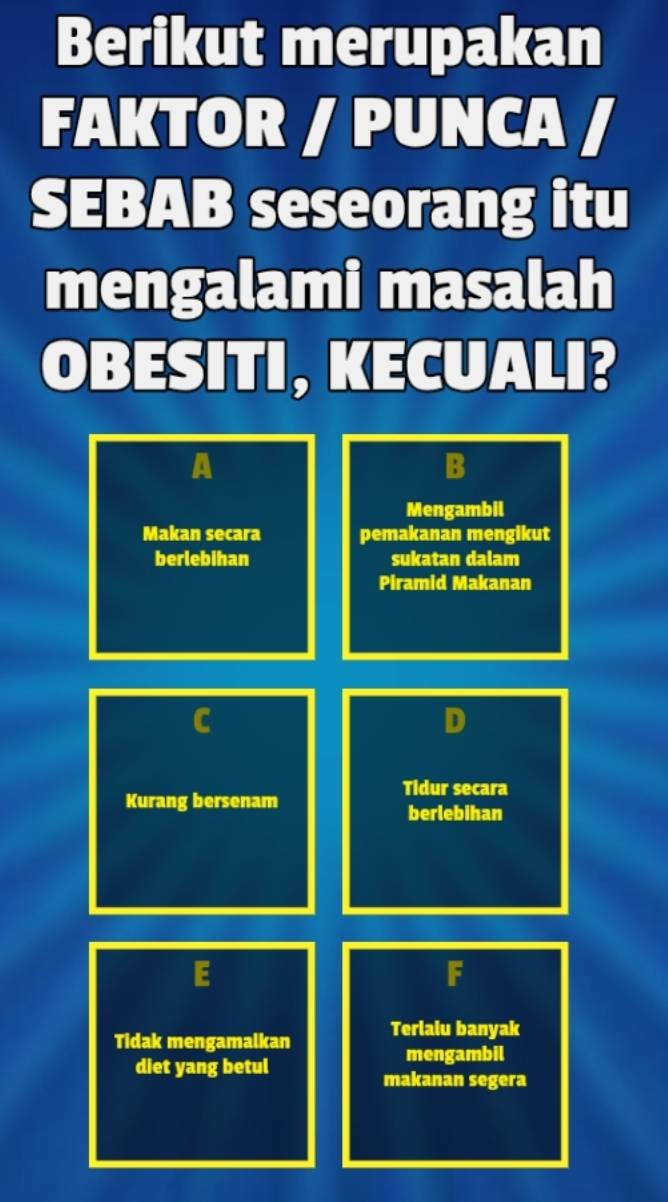 Berikut merupakan
FAKTOR / PUNCA /
SEBAB seseorang itu
mengalami masalah
OBESITI, KECUALI?
A
B
Mengambil
Makan secara pemakanan mengikut
berlebihan sukatan dalam
Piramid Makanan
D
Tidur secara
Kurang bersenam
berlebihan
E
F
Tidak mengamalkan Terlalu banyak
diet yang betul
mengambil
makanan segera