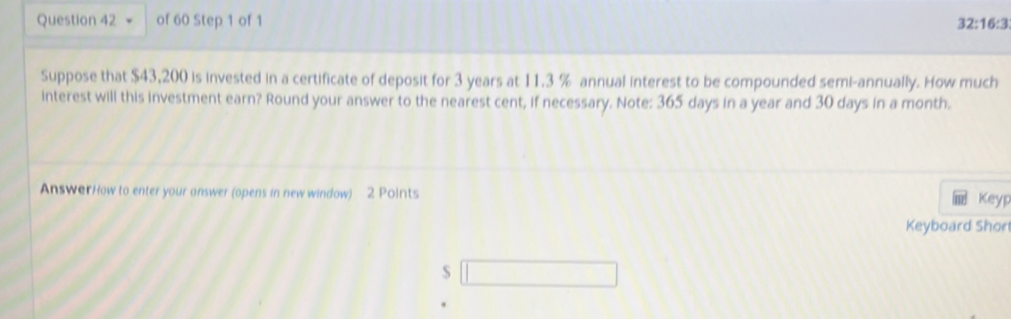 32:16:3 
Suppose that $43,200 is invested in a certificate of deposit for 3 years at 11.3 % annual interest to be compounded semi-annually. How much 
interest will this investment earn? Round your answer to the nearest cent, if necessary. Note: 365 days in a year and 30 days in a month. 
AnswerHow to enter your answer (opens in new window) 2 Points 
Keyp 
Keyboard Shor 
S □