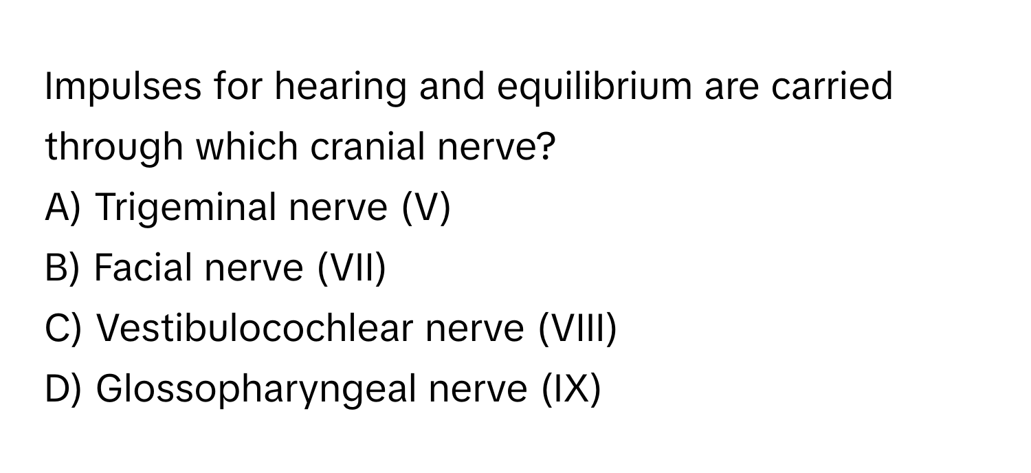 Impulses for hearing and equilibrium are carried through which cranial nerve?
A) Trigeminal nerve (V)
B) Facial nerve (VII)
C) Vestibulocochlear nerve (VIII)
D) Glossopharyngeal nerve (IX)