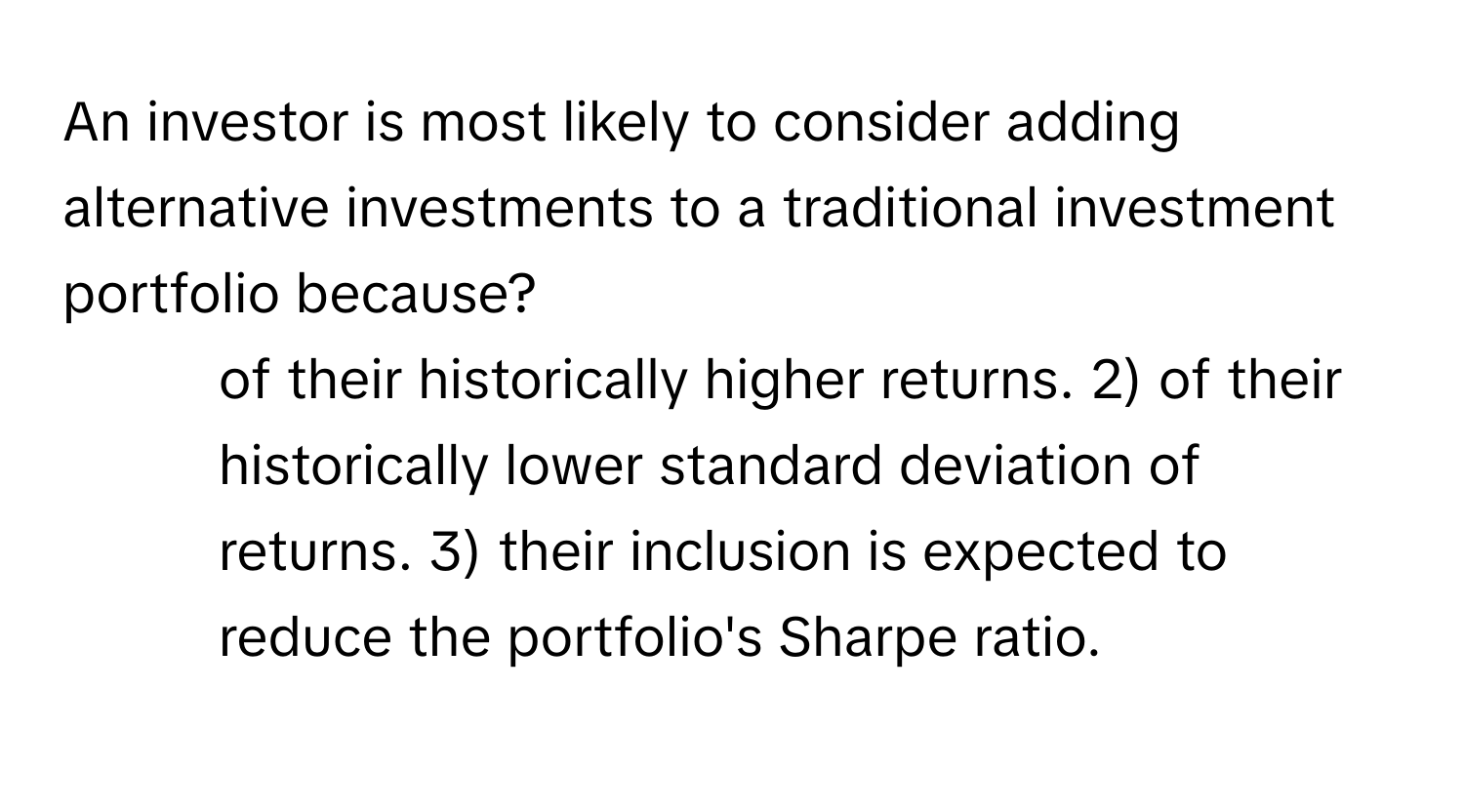 An investor is most likely to consider adding alternative investments to a traditional investment portfolio because?

1) of their historically higher returns. 2) of their historically lower standard deviation of returns. 3) their inclusion is expected to reduce the portfolio's Sharpe ratio.