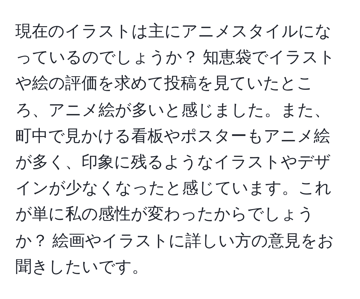 現在のイラストは主にアニメスタイルになっているのでしょうか？ 知恵袋でイラストや絵の評価を求めて投稿を見ていたところ、アニメ絵が多いと感じました。また、町中で見かける看板やポスターもアニメ絵が多く、印象に残るようなイラストやデザインが少なくなったと感じています。これが単に私の感性が変わったからでしょうか？ 絵画やイラストに詳しい方の意見をお聞きしたいです。