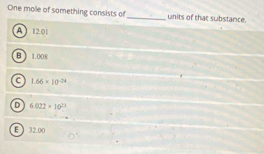 One mole of something consists of_ units of that substance.
A  12.01
B ) 1.008
a 1.66* 10^(-24)
D 6.022* 10^(23)
E  32.00