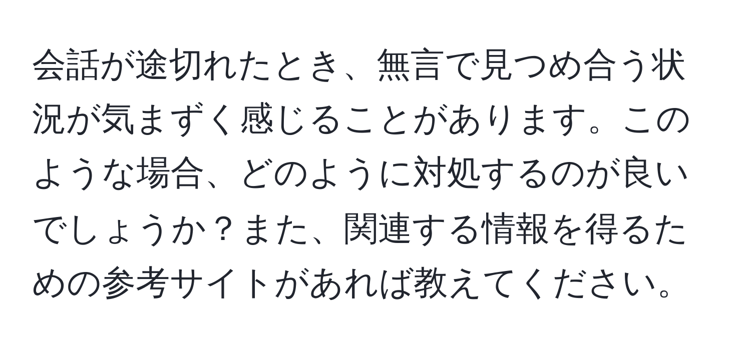 会話が途切れたとき、無言で見つめ合う状況が気まずく感じることがあります。このような場合、どのように対処するのが良いでしょうか？また、関連する情報を得るための参考サイトがあれば教えてください。