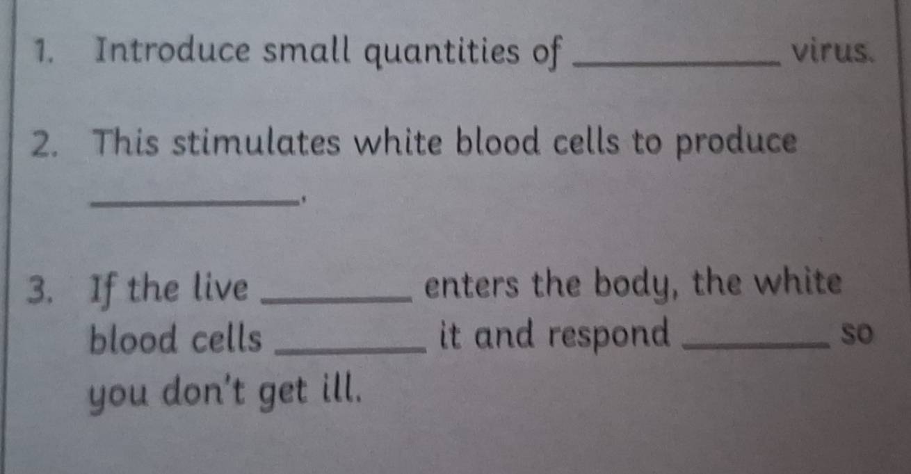 Introduce small quantities of _virus. 
2. This stimulates white blood cells to produce 
_, 
3. If the live _enters the body, the white 
blood cells _it and respond _so 
you don't get ill.