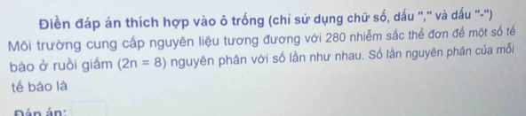 Điền đáp án thích hợp vào ô trống (chỉ sử dụng chữ số, dấu "," và dấu "-") 
Môi trường cung cấp nguyên liệu tương đương với 280 nhiễm sắc thể đơn để một số tế 
bào ở ruồi giám (2n=8) nguyên phân với số lần như nhau. Số lần nguyên phân của mỗi 
tế bào là 
Dán án'