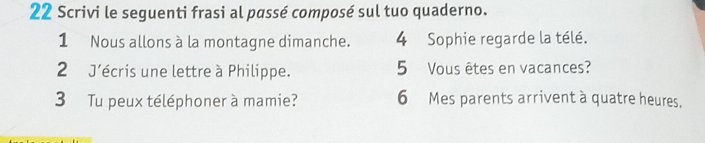 Scrivi le seguenti frasi al passé composé sul tuo quaderno. 
1 Nous allons à la montagne dimanche. 4 Sophie regarde la télé. 
2 J'écris une lettre à Philippe. 5 Vous êtes en vacances? 
3 Tu peux téléphoner à mamie? 6 Mes parents arrivent à quatre heures.