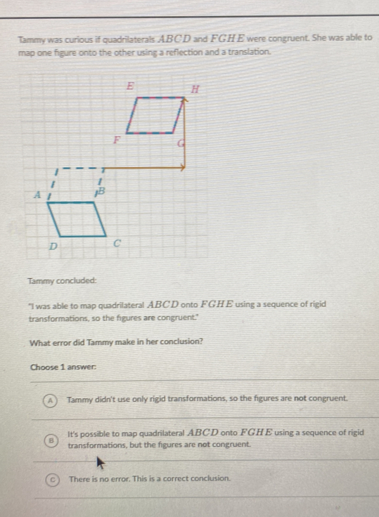 Tammy was curious if quadrilaterals ABCD and FGHE were congruent. She was able to
map one figure onto the other using a reflection and a translation.
Tammy concluded:
"I was able to map quadrilateral ABCD onto FGHE using a sequence of rigid
transformations, so the figures are congruent."
What error did Tammy make in her conclusion?
Choose 1 answer:
A Tammy didn't use only rigid transformations, so the figures are not congruent.
It's possible to map quadrilateral ABCD onto FGHE using a sequence of rigid
B transformations, but the figures are not congruent.
There is no error. This is a correct conclusion.