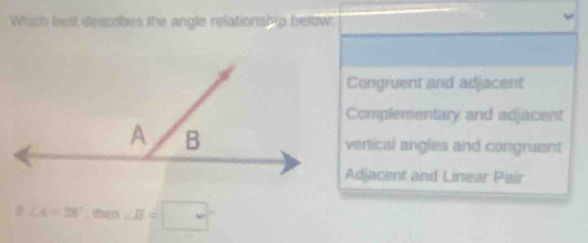 Which best descrobes the angle relationship below
Congruent and adjacent
Complementary and adjacent
vertical angles and congruent
Adjacent and Linear Pair
∠ A=28° , then ∠ B=□°