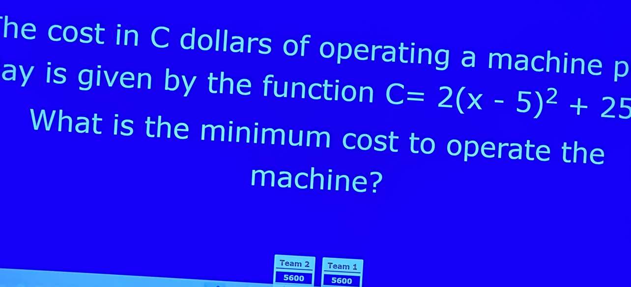 he cost in C dollars of operating a machine p 
ay is given by the function C=2(x-5)^2+25
What is the minimum cost to operate the 
machine? 
Team 2 Team 1
5600 5600