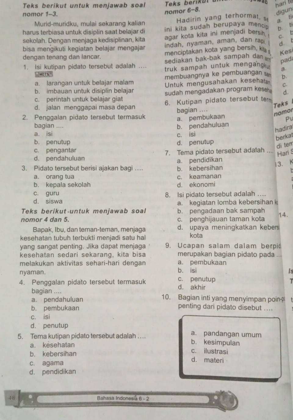 Teks berikut untuk menjawab soal Teks berik  ut  
wat hari t
nomor 1-3.
nomor 6-8.
digun
Murid-muridku, mulai sekarang kalian Hadirin yang terhormat, s a. ti
harus terbiasa untuk disiplin saat belajar di ini kita sudah berupaya mencip b. ti
sekolah. Dengan menjaga kedisiplinan, kita agar kota kita ini menjadi bersih, c. b
bisa mengikuti kegiatan belajar mengajar indah, nyaman, aman, dan rapi. ( d. t
dengan tenang dan lancar. menciptakan kota yang bersih, kit s, Kes
sediakan bak-bak sampah dan m pad
1. Isi kutipan pidato tersebut adalah .... truk sampah untuk mengangk! a.
HOTS
membuangnya ke pembuangan sa b.
a. larangan untuk belajar malam
b. imbauan untuk disiplin belajar Untuk mengusahakan kesehata C.
c. perintah untuk belajar giat sudah mengadakan program kese . d.
d. jalan menggapai masa depan 6. Kutipan pidato tersebut term
Teks 
bagian ....
nomor
2. Penggalan pidato tersebut termasuk a. pembukaan
Pu
bagian .... b. pendahuluan
hadira
a. isi c. isi
berkat
b. penutup d. penutup
di tem
c. pengantar
d. pendahuluan 7. Tema pidato tersebut adalah
Hari S
a. pendidikan
13. K
3. Pidato tersebut berisi ajakan bagi … b. kebersihan
a. orang tua c. keamanan
b. kepala sekolah d. ekonomi
c. guru 8. Isi pidato tersebut adalah ….
d. siswa
a. kegiatan lomba kebersihan 
Teks berikut untuk menjawab soal b. pengadaan bak sampah
nomor 4 dan 5. c. penghijauan taman kota 14.
Bapak, Ibu, dan teman-teman, menjaga d. upaya meningkatkan kebers
kesehatan tubuh terbukti menjadi satu hal kota
yang sangat penting. Jika dapat menjaga 9. Ucapan salam dalam berpi
kesehatan sedari sekarang, kita bisa merupakan bagian pidato pada ...
melakukan aktivitas sehari-hari dengan a. pembukaan
nyaman. b. isi Is
4. Penggalan pidato tersebut termasuk c. penutup T
d. akhir
bagian ....
a. pendahuluan
10. Bagian inti yang menyimpan poinp
b. pembukaan
penting dari pidato disebut ....
c. isi
d. penutup
a. pandangan umum
5. Tema kutipan pidato tersebut adalah …. b. kesimpulan
a. kesehatan c. ilustrasi
b. kebersihan d. materi
c. agama
d. pendidikan
48 Bahasa Indonesia 1 6 - 2