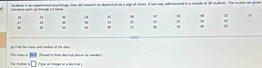 Students in an experimental psychology class did research on depression as a sign of stress. A test was administered to a sample of 30 students. The scores are given 
Complete parts (a) through (c) below 
(a) Find the mean and median of the data. 
The mean is 34.8. (Round to three decimal places as needed.) 
The median is □ (Type an integer or a decimal.)