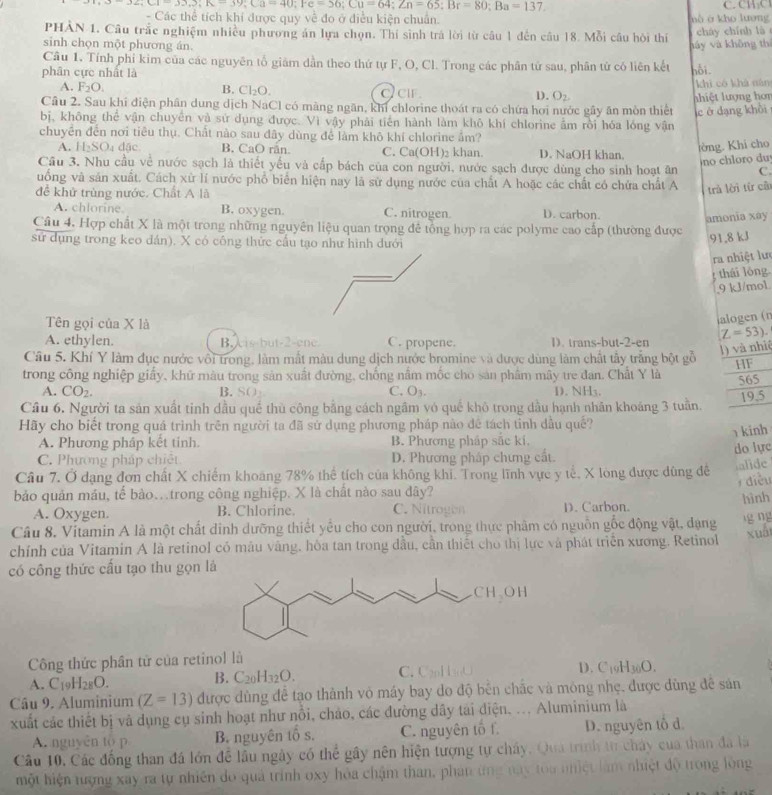 overline 9,Cr=329),1x-39;=40;1x,Fe-3;Cu=64;Zn=65;Br=80;Ba=137.
- Các thể tích khí được quy về đo ở điều kiện chuẩn.   n   ở  kho lượng 
PHẢN 1. Câu trắc nghiệm nhiều phương án lựa chọn. Thí sinh trá lời từ câu 1 đến câu 18. Mỗi câu hỏi thí
sinh chọn một phương án. háy và không thí cháy chính là
Câu 1. Tính phỉ kim của các nguyên tổ giảm dần theo thứ tự F, O, Cl. Trong các phân tử sau, phân tử có liên kết hỗi.
phân cực nhất là
khì có khá nán
A. F_2O. B. Cl_2O. c cif D. O_2.
Câu 2. Sau khi điện phân dung dịch NaCl có màng ngăn, khi chlorine thoát ra có chứa hơi nước gây ăn mòn thiến  n iệt lượng hon
c ở dạng khôi
bị, không thể vận chuyển và sứ dụng được. Vì vậy phải tiến hành làm khô khí chlorine ẩm rồi hóa lóng vận
chuyên đến nơi tiêu thụ. Chất nào sau đây dùng để làm khô khí chlorine ẩm?
A. H_2SO_4d_3 B. CaO rãn. C. Ca(OH)₂ khan. D. NaOH khan.
tòng. Khi cho
o    
Cầu 3. Nhu cầu về nước sạch là thiết yếu và cấp bách của con người, nước sạch được dùng cho sinh hoạt ăn C.
uống và sản xuất. Cách xử lí nước phổ biển hiện nay là sử dụng nước của chất A hoặc các chất có chứa chất A
để khử trùng nước. Chất A là
trả lời từ câi
A. chlorine. B. oxygen. C. nitrogen D. carbon.
amonia xay
Câu 4, Hợp chất X là một trong những nguyên liệu quan trọng để tổng hợp ra các polyme cao cấp (thường được
sư dụng trong keo đán). X có công thức cấu tạo như hình dưới
91.8 kJ
ra nhiệt lư
; thái lóng.
,9 kJ/mol.
Tên gọi của X là
alogen (n
A. ethylen. B. A is but-2-ene C. propene. D. trans-but-2-en Z=53).
1) và nhiệ
Cầu 5. Khí Y làm đục nước vôi trong, làm mắt màu dung dịch nước bromine và được dùng làm chất tấy trắng bột gỗ HF
trong công nghiệp giấy, khữ màu trong sản xuất đường, chống nằm mốc cho sản phâm mây tre đan. Chất Y là 565
A. CO_2. C. O_3. D. NH3.
B. SO
19.5
Câu 6. Người ta sản xuất tinh dầu quế thù công bằng cách ngầm vó quế khô trong dầu hạnh nhân khoáng 3 tuần.
Hãy cho biết trong quá trình trên người ta đã sử dụng phương pháp nào đề tách tinh dầu quề?
kinh
A. Phương pháp kết tinh. B. Phương pháp sắc kí.
C. Phương pháp chiết D. Phương pháp chưng cất.
do lực
Câu 7. Ở đạng đơn chất X chiếm khoang 78% thể tích của không khi. Trong lĩnh vực y tế, X long được dùng đề
alide
diều
bảo quản máu, tế bào…trong công nghiệp. X là chất nào sau đây?
A. Oxygen. B. Chlorine. C. Nitrogín D. Carbon. hình
Câu 8. Vitamin A là một chất dinh dưỡng thiết yểu cho con người, trong thực phâm có nguồn gốc động vật, đạng
ng ng
xuấi
chính của Vitamin A là retinol có mâu vàng, hòa tan trong dầu, cần thiết cho thị lực và phát triển xương. Retinol
có công thức cấu tạo thu gọn là
Công thức phần tử của retinol là
A. C_19H_28O. C. CpH O D. C₁9H30O.
B. C_20H_32O.
Câu 9. Aluminium (Z=13) được dùng đễ tạo thành vô máy bay do độ bên chắc và mông nhẹ. được dùng đề sản
xuất các thiết bị và dụng cụ sinh hoạt như nổi, cháo, các đường dây tài điện, ... Aluminium là
A. nguyên to p B. nguyên tổ s. C. nguyên tố f D. nguyên tổ d.
Câu 10. Các đồng than đá lớn để lầu ngày có thể gây nên hiện tượng tự chây. Qua trình từ chây của than đã là
một hiện tượng xay ra tự nhiên do quả trình oxy hỏa chậm than, phan ứng nay toa nhiệt làm nhiệt độ trong lòng