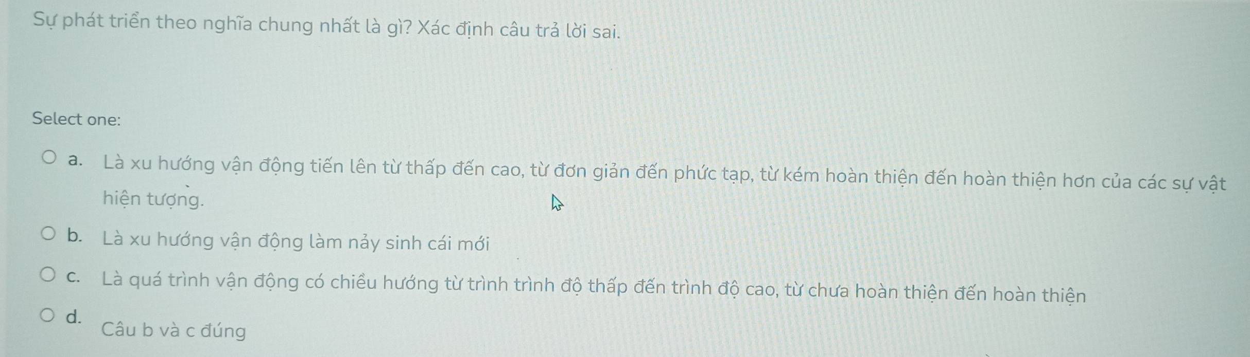 Sự phát triển theo nghĩa chung nhất là gì? Xác định câu trả lời sai.
Select one:
a. Là xu hướng vận động tiến lên từ thấp đến cao, từ đơn giản đến phức tạp, từ kém hoàn thiện đến hoàn thiện hơn của các sự vật
hiện tượng.
b. Là xu hướng vận động làm nảy sinh cái mới
c. Là quá trình vận động có chiều hướng từ trình trình độ thấp đến trình độ cao, từ chưa hoàn thiện đến hoàn thiện
d. Câu b và c đúng