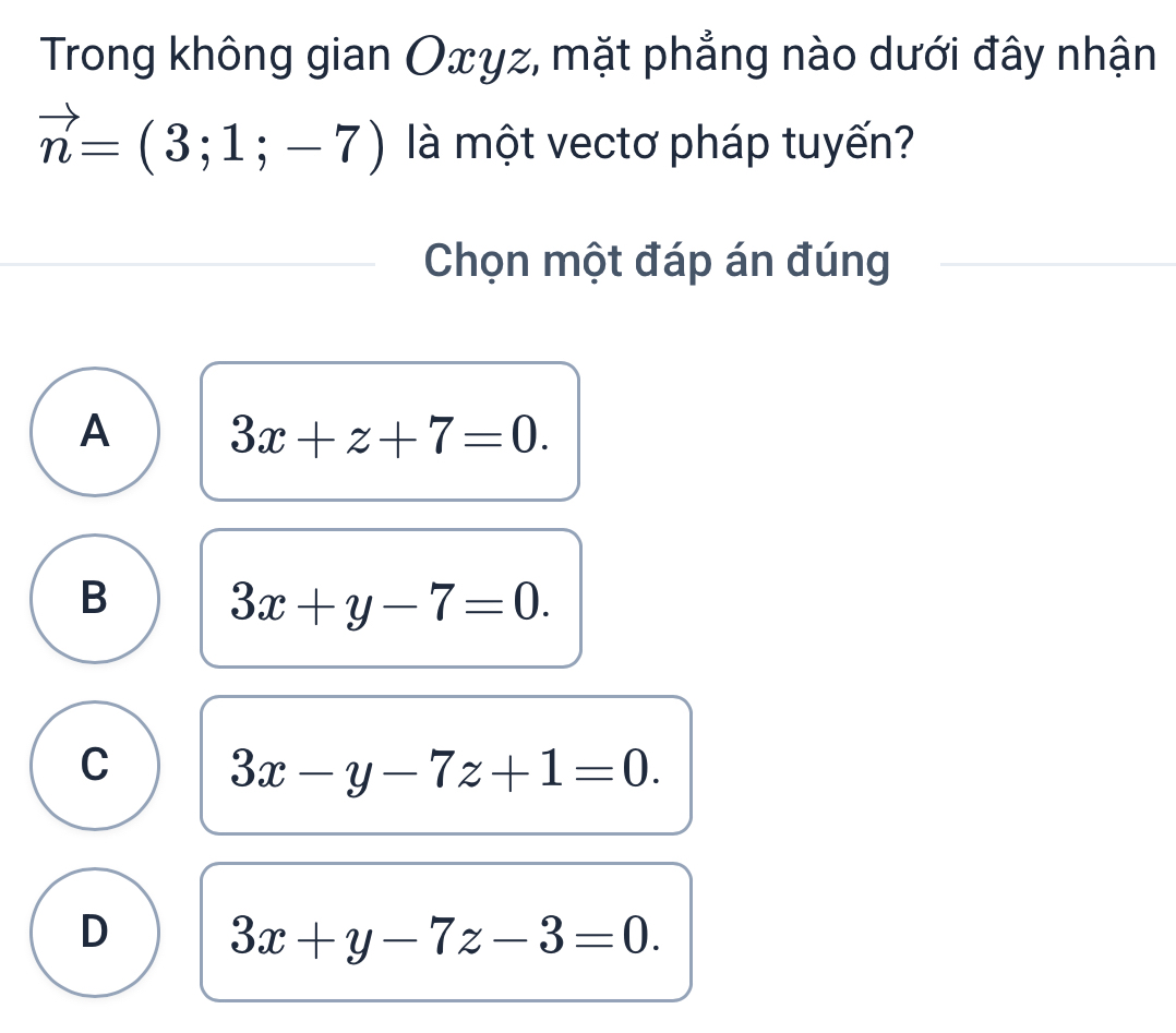 Trong không gian Oxγz, mặt phẳng nào dưới đây nhận
vector n=(3;1;-7) là một vectơ pháp tuyến?
Chọn một đáp án đúng
A 3x+z+7=0.
B 3x+y-7=0.
C 3x-y-7z+1=0.
D 3x+y-7z-3=0.