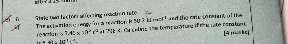 after 3.25 no ur 
b i State two factors affecting reaction rate. 
The activation energy for a reaction is 50.2kJmol^(-1) and the rate constant of the 
reaction is 3.46* 10^(-2)s^(-1) at 298 K. Calculate the temperature if the rate constant 
[4 marks] 
ic 630* 10^(-4)s^(-1).