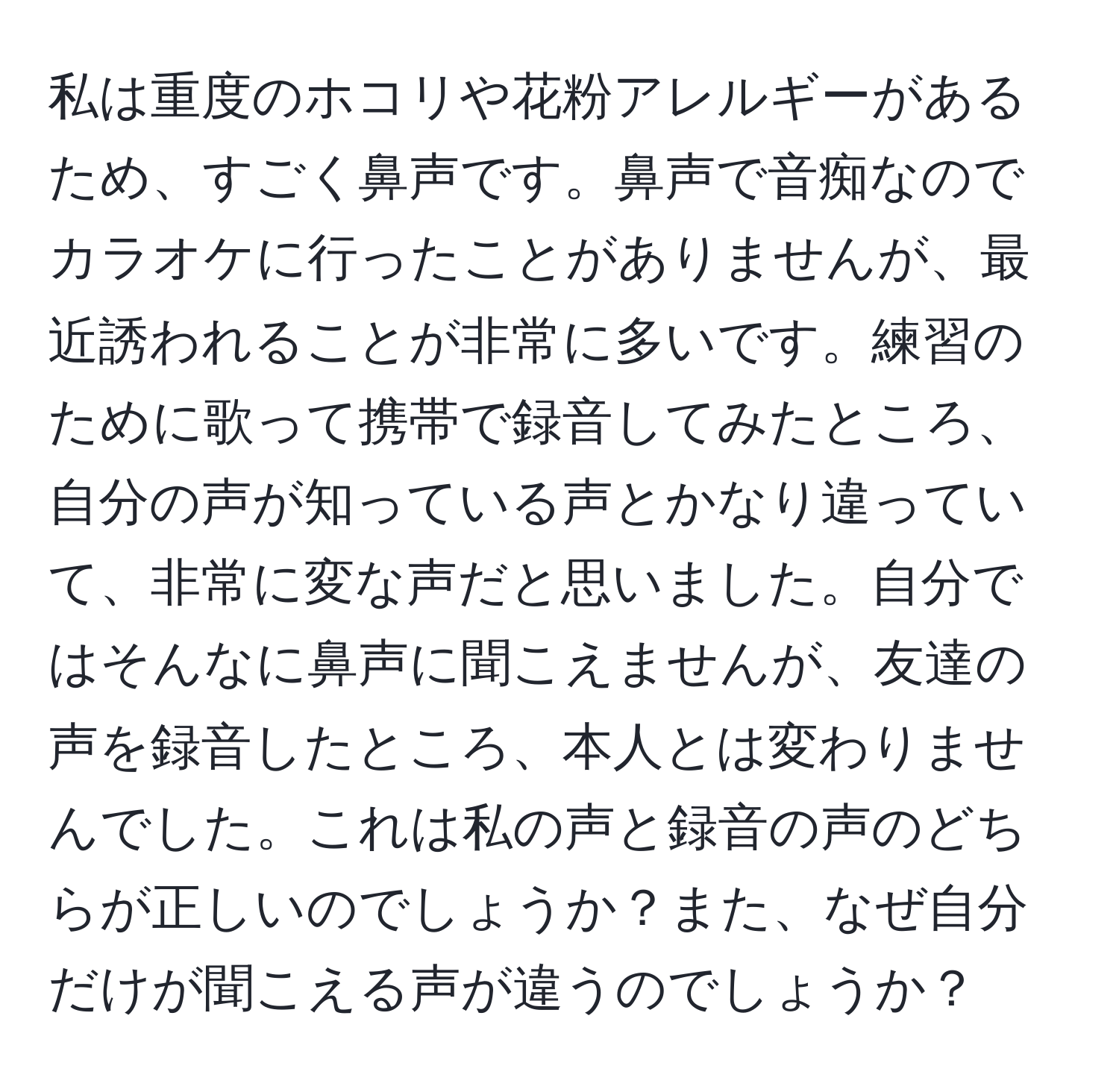 私は重度のホコリや花粉アレルギーがあるため、すごく鼻声です。鼻声で音痴なのでカラオケに行ったことがありませんが、最近誘われることが非常に多いです。練習のために歌って携帯で録音してみたところ、自分の声が知っている声とかなり違っていて、非常に変な声だと思いました。自分ではそんなに鼻声に聞こえませんが、友達の声を録音したところ、本人とは変わりませんでした。これは私の声と録音の声のどちらが正しいのでしょうか？また、なぜ自分だけが聞こえる声が違うのでしょうか？