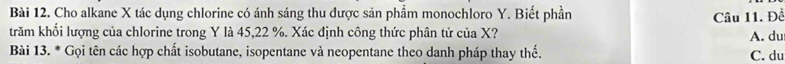 Cho alkane X tác dụng chlorine có ánh sáng thu được sản phầm monochloro Y. Biết phần
Câu 11. Đề
trăm khối lượng của chlorine trong Y là 45, 22 %. Xác định công thức phân tử của X? A. du
Bài 13. * Gọi tên các hợp chất isobutane, isopentane và neopentane theo danh pháp thay thế.
C. du