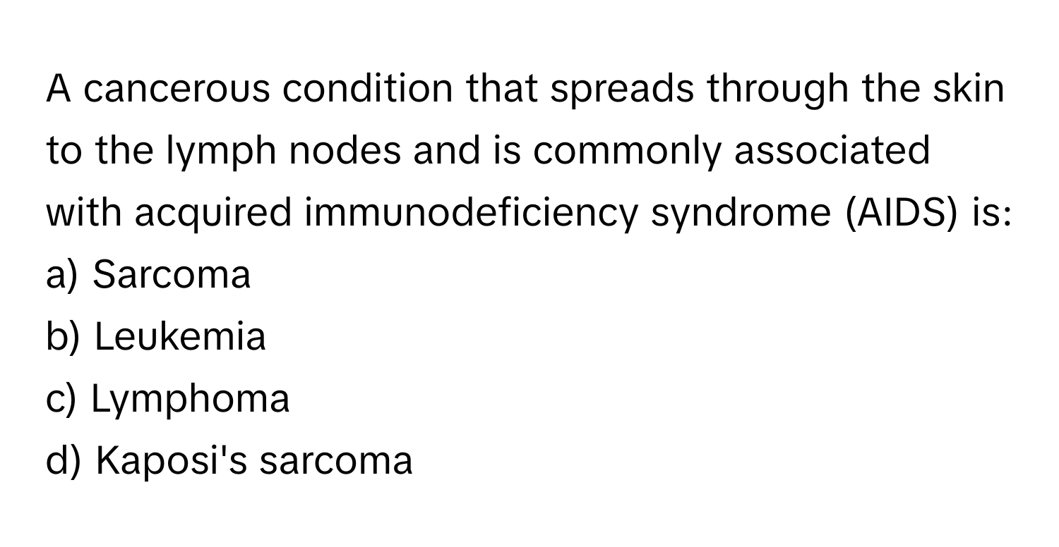 A cancerous condition that spreads through the skin to the lymph nodes and is commonly associated with acquired immunodeficiency syndrome (AIDS) is:

a) Sarcoma 
b) Leukemia 
c) Lymphoma 
d) Kaposi's sarcoma