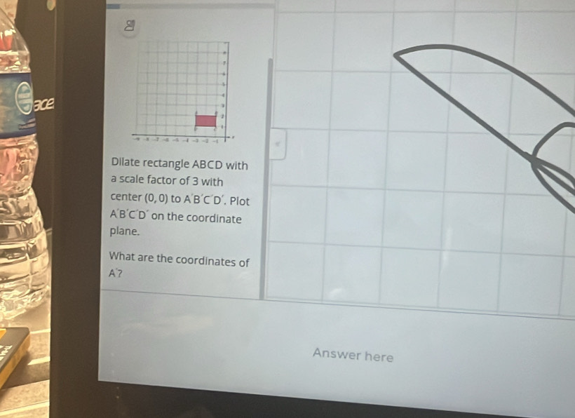 Gace 
Dilate rectangle ABCD with 
a scale factor of 3 with 
center (0,0) to A'B'C'D'. Plot
A'B´C´D´ on the coordinate 
plane. 
What are the coordinates of
A'7
Answer here