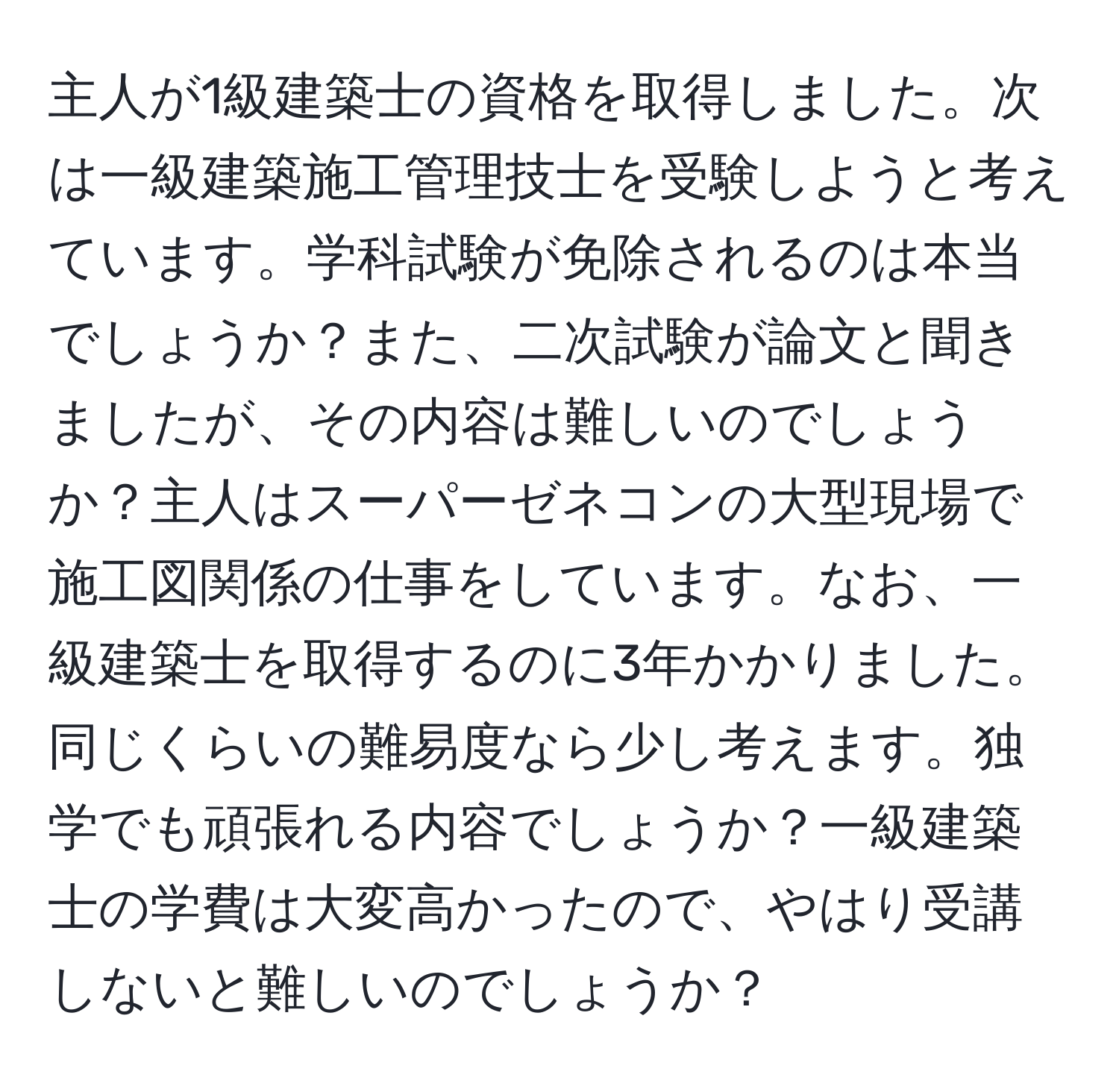 主人が1級建築士の資格を取得しました。次は一級建築施工管理技士を受験しようと考えています。学科試験が免除されるのは本当でしょうか？また、二次試験が論文と聞きましたが、その内容は難しいのでしょうか？主人はスーパーゼネコンの大型現場で施工図関係の仕事をしています。なお、一級建築士を取得するのに3年かかりました。同じくらいの難易度なら少し考えます。独学でも頑張れる内容でしょうか？一級建築士の学費は大変高かったので、やはり受講しないと難しいのでしょうか？