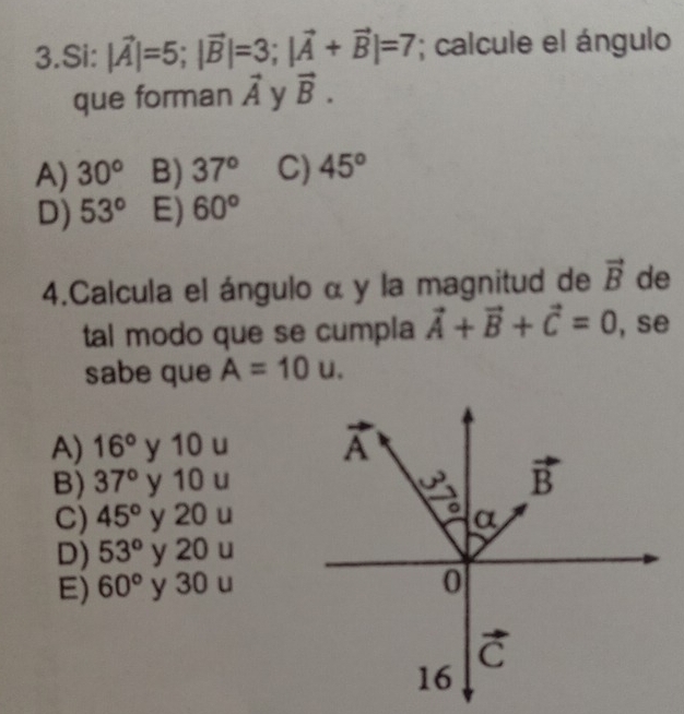 Si: |vector A|=5;|vector B|=3;|vector A+vector B|=7; calcule el ángulo
que forman vector A y vector B.
A) 30° B) 37° C) 45°
D) 53° E) 60°
4.Calcula el ángulo α y la magnitud de vector B de
tal modo que se cumpla vector A+vector B+vector C=0 , se
sabe que A=10u.
A) 16° y 10 u
B) 37° y 10 u
C) 45° y 20 u
D) 53° y 20 u
E) 60° y 30 u