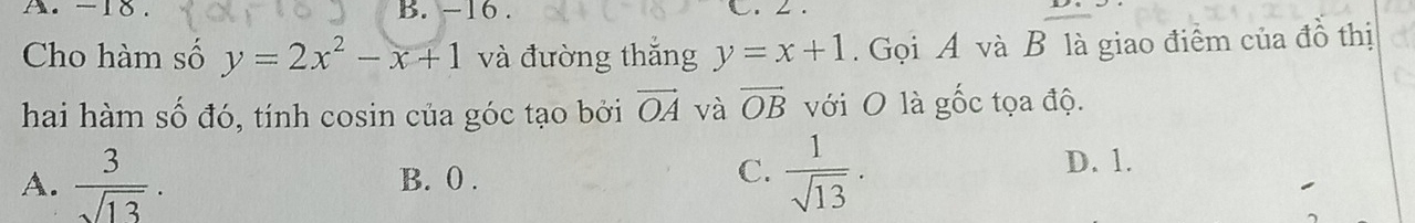 -18. B. -16. C. ∠ .
Cho hàm số y=2x^2-x+1 và đường thắng y=x+1. Gọi A và B là giao điểm của đồ thị
hai hàm số đó, tính cosin của góc tạo bởi vector OA và vector OB với O là gốc tọa độ.
C.
A.  3/sqrt(13) . B. 0 .  1/sqrt(13) .
D. 1.