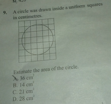 420
9. A circle was drawn inside a uniform squares
in centimetres.
Estimate the area of the circle.
A 36cm^2
B. 14cm^2
C. 21cm^2
D. 28cm^2