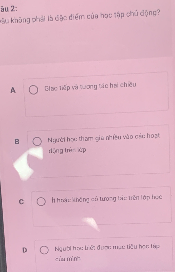 âu 2:
Đâu không phải là đặc điểm của học tập chủ động?
A Giao tiếp và tương tác hai chiều
B Người học tham gia nhiều vào các hoạt
động trên lớp
C Ít hoặc không có tương tác trên lớp học
D Người học biết được mục tiêu học tập
của mình