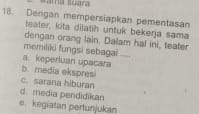 Dengan mempersiapkan pementasan
teater, kita dilatih untuk bekerja sama
dengan orang lain. Dalam hal ini, teater
memiliki fungsi sebagai
a. keperluan upacara
b. media ekspresi
c. sarana hiburan
d. media pendidikan
e kegiatan pertunjukan