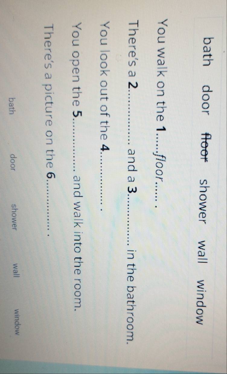 bath door floor shower wall window 
You walk on the 1......floor...... . 
There's a 2 _ and a 3 _ in the bathroom. 
You look out of the 4._ 
You open the 5._ and walk into the room. 
There's a picture on the 6._ 
bath door shower wall window