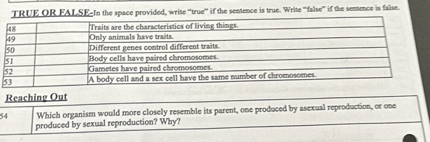 TRUE OR FALSE-In the space provided, write “true” if the sentence is true. Write “false” if the sentence is false.
5
Reaching Out
54 Which organism would more closely resemble its parent, one produced by asexual reproduction, or one 
produced by sexual reproduction? Why?