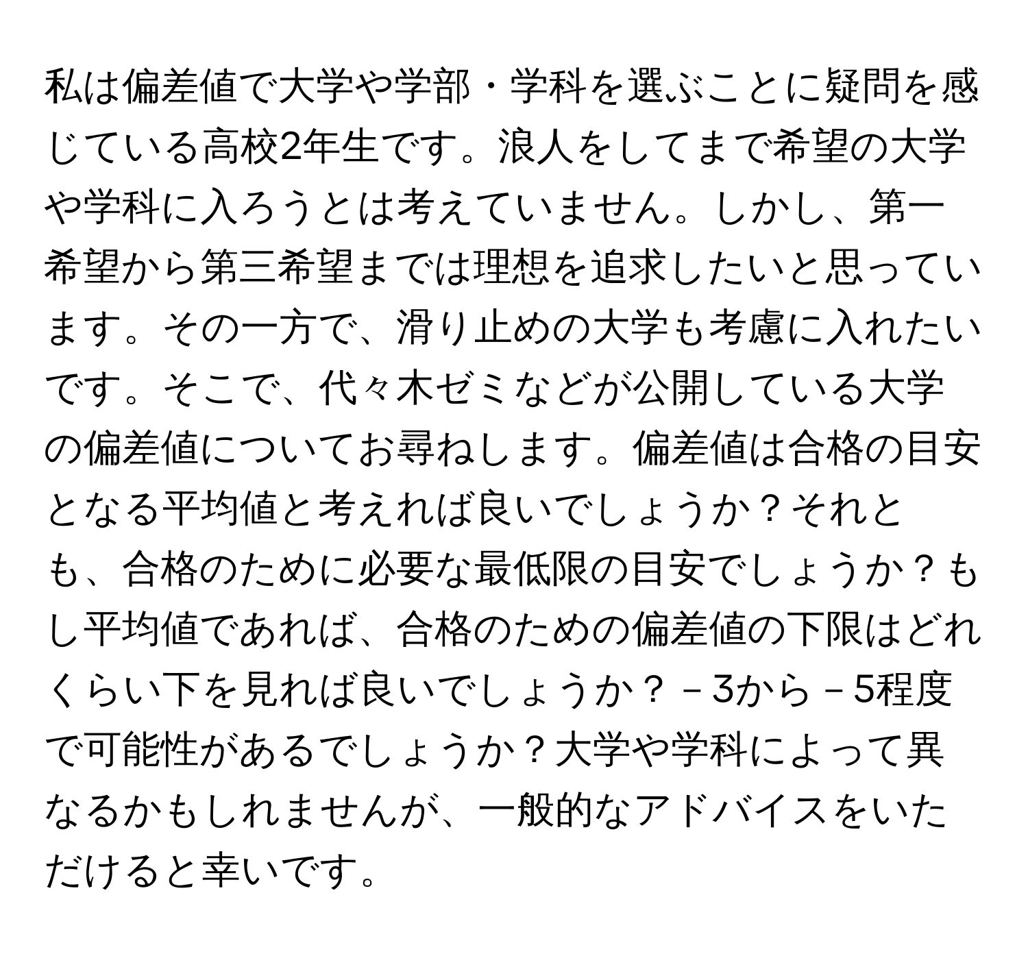 私は偏差値で大学や学部・学科を選ぶことに疑問を感じている高校2年生です。浪人をしてまで希望の大学や学科に入ろうとは考えていません。しかし、第一希望から第三希望までは理想を追求したいと思っています。その一方で、滑り止めの大学も考慮に入れたいです。そこで、代々木ゼミなどが公開している大学の偏差値についてお尋ねします。偏差値は合格の目安となる平均値と考えれば良いでしょうか？それとも、合格のために必要な最低限の目安でしょうか？もし平均値であれば、合格のための偏差値の下限はどれくらい下を見れば良いでしょうか？－3から－5程度で可能性があるでしょうか？大学や学科によって異なるかもしれませんが、一般的なアドバイスをいただけると幸いです。