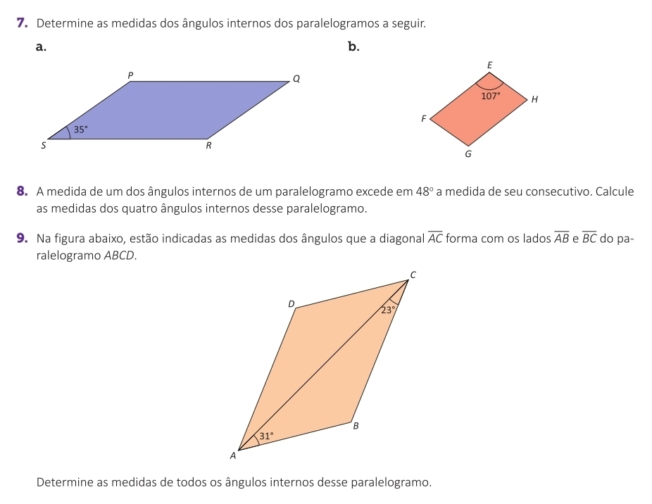 Determine as medidas dos ângulos internos dos paralelogramos a seguir.
a.
b.
8. A medida de um dos ângulos internos de um paralelogramo excede em 48° a medida de seu consecutivo. Calcule
as medidas dos quatro ângulos internos desse paralelogramo.
9. Na figura abaixo, estão indicadas as medidas dos ângulos que a diagonal overline AC forma com os lados overline AB e overline BC do pa-
ralelogramo ABCD.
Determine as medidas de todos os ângulos internos desse paralelogramo.