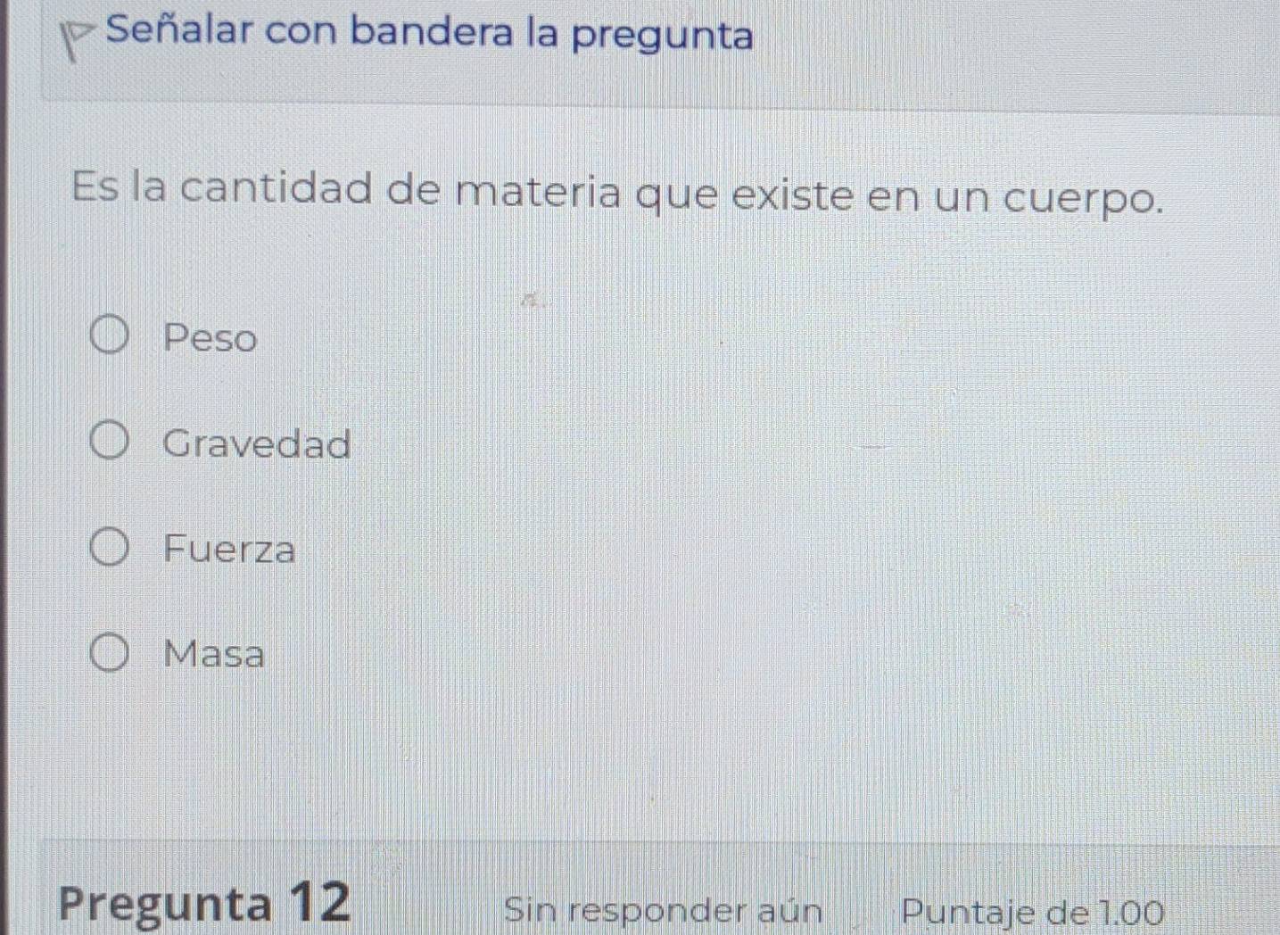 Señalar con bandera la pregunta
Es la cantidad de materia que existe en un cuerpo.
Peso
Gravedad
Fuerza
Masa
Pregunta 12 Sin responder aún Puntaje de 1.00