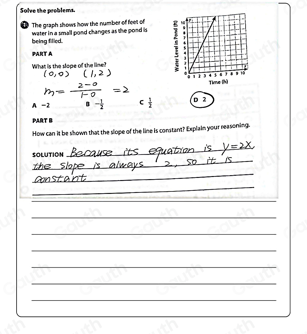 Solve the problems. 
The graph shows how the number of feet of 
water in a small pond changes as the pond is 
being filled. 
PART A 
T 
What is the slope of the line? 
Time (h) 
C 
A -2 B -  1/2  D 2
PART B 
How can it be shown that the slope of the line is constant? Explain your reasoning. 
SOLUTION