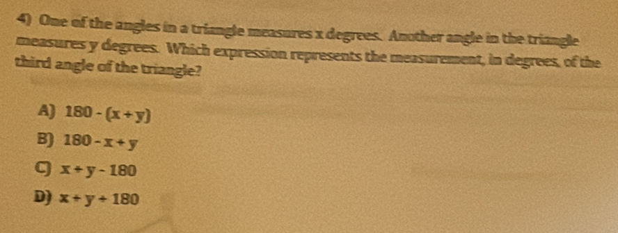 One of the angles in a triangle measures x degrees. Another angle in the triangle
measures y degrees. Which expression represents the measurement, in degrees, of the
third angle of the triangle?
A) 180-(x+y)
B) 180-x+y
q x+y-180
D) x+y+180