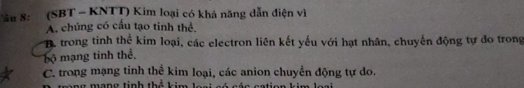 8: (SBT - KNTT) Kim loại có khả năng dẫn điện vì
A. chúng có cấu tạo tinh thể.
B. trong tinh thể kim loại, các electron liên kết yếu với hạt nhân, chuyển động tự đo trong
bộ mạng tinh thể.
C. trong mạng tinh thể kim loại, các anion chuyền động tự do.
ng mạng tinh thể kim Jaại só các cation kim loại