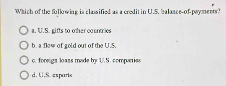 Which of the following is classified as a credit in U.S. balance-of-payments?
a. U.S. gifts to other countries
b. a flow of gold out of the U.S.
c. foreign loans made by U.S. companies
d. U.S. exports