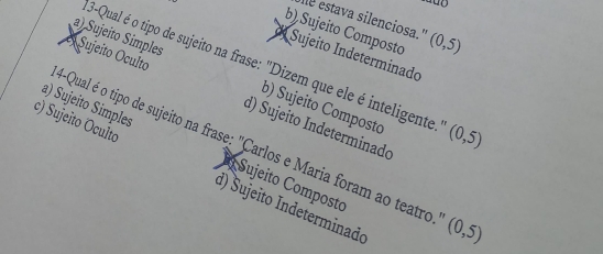 estava silenciosa."
b) Sujeito Composto (0,5)
d Sujeito Indeterminado
3-Qual é o tipo de sujeito na frase: "Dizem que ele é inteligente. (0,5)
a) Sujeito Simples b) Sujeito Compostc
Sujeito Oculto d) Sujeito Indeterminado
4-Qual é o tipo de sujeito na frase: "Carlos e Maria foram ao teatro (0,5)
a) Sujeito Simples Sujeito Composto
c) Sujeito Oculto d) Sujeito Indeterminado