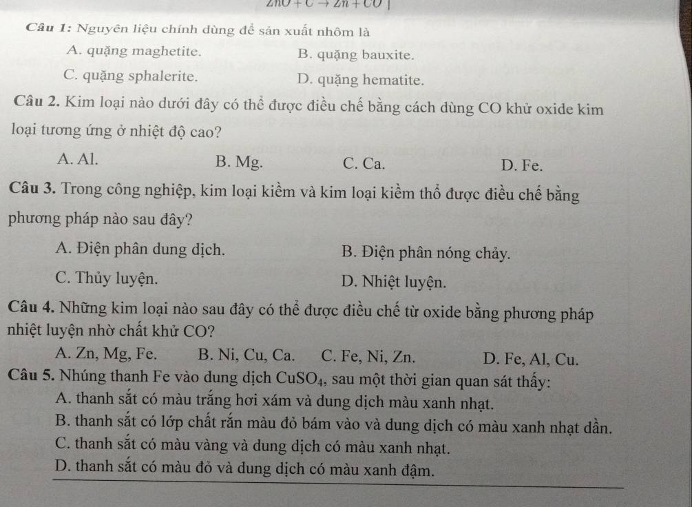 ZnO+Cto 2n+CO
Câu 1: Nguyên liệu chính dùng để sản xuất nhôm là
A. quặng maghetite. B. quặng bauxite.
C. quặng sphalerite. D. quặng hematite.
Câu 2. Kim loại nào dưới đây có thể được điều chế bằng cách dùng CO khử oxide kim
loại tương ứng ở nhiệt độ cao?
A. Al. B. Mg. C. Ca. D. Fe.
Câu 3. Trong công nghiệp, kim loại kiềm và kim loại kiểm thổ được điều chế bằng
phương pháp nào sau đây?
A. Điện phân dung dịch. B. Điện phân nóng chảy.
C. Thủy luyện. D. Nhiệt luyện.
Câu 4. Những kim loại nào sau đây có thể được điều chế từ oxide bằng phương pháp
nhiệt luyện nhờ chất khử CO?
A. Zn, Mg, Fe. B. Ni, Cu, Ca. C. Fe, Ni, Zn. D. Fe, Al, Cu.
Câu 5. Nhúng thanh Fe vào dung dịch CuSO₄, sau một thời gian quan sát thấy:
A. thanh sắt có màu trắng hơi xám và dung dịch màu xanh nhạt.
B. thanh sắt có lớp chất rắn màu đỏ bám vào và dung dịch có màu xanh nhạt dần.
C. thanh sắt có màu vàng và dung dịch có màu xanh nhạt.
D. thanh sắt có màu đỏ và dung dịch có màu xanh đậm.