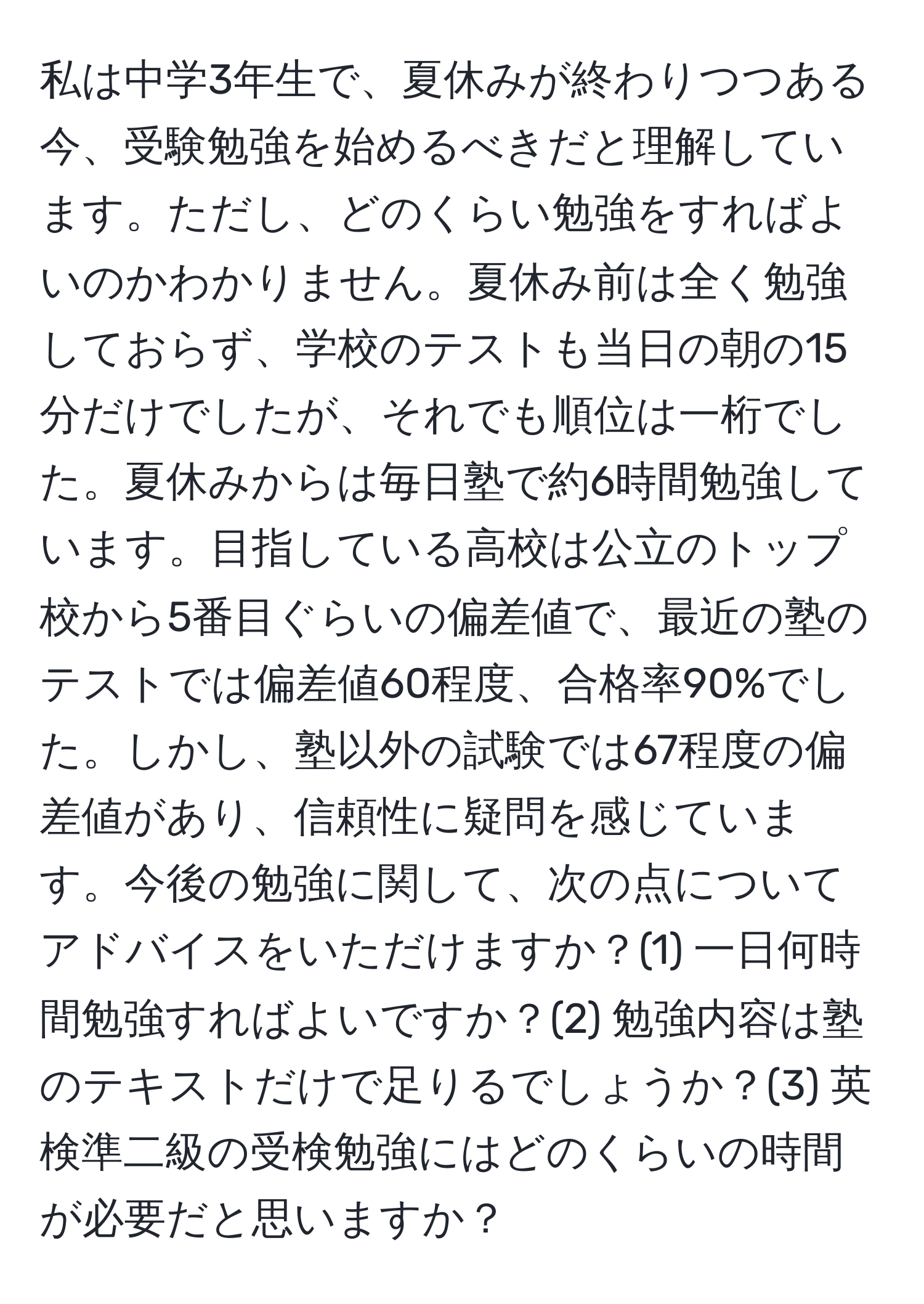 私は中学3年生で、夏休みが終わりつつある今、受験勉強を始めるべきだと理解しています。ただし、どのくらい勉強をすればよいのかわかりません。夏休み前は全く勉強しておらず、学校のテストも当日の朝の15分だけでしたが、それでも順位は一桁でした。夏休みからは毎日塾で約6時間勉強しています。目指している高校は公立のトップ校から5番目ぐらいの偏差値で、最近の塾のテストでは偏差値60程度、合格率90%でした。しかし、塾以外の試験では67程度の偏差値があり、信頼性に疑問を感じています。今後の勉強に関して、次の点についてアドバイスをいただけますか？(1) 一日何時間勉強すればよいですか？(2) 勉強内容は塾のテキストだけで足りるでしょうか？(3) 英検準二級の受検勉強にはどのくらいの時間が必要だと思いますか？