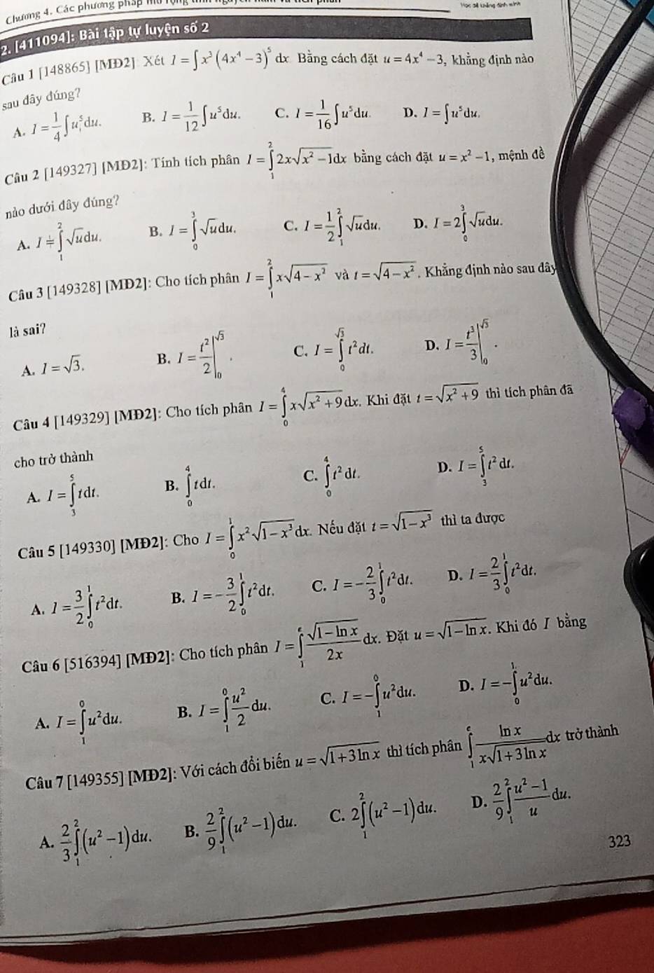 Chương 4. Các phương pháp hu tội
Học si khắng đình mình
2. [411094]: Bài tập tự luyện số 2
Câu 1 [148865] [MĐ2]: Xét I=∈t x^3(4x^4-3)^5dx Bằng cách đặt u=4x^4-3 ,  khẳng định nào
sau dây dúng?
A. I= 1/4 ∈t u_1^(5du. B. I=frac 1)12∈t u^5du. C. I= 1/16 ∈t u^5du. D. I=∈t u^5du.
Câu 2 [149327] |ME 02]: Tính tích phân I=∈tlimits _1^(22xsqrt(x^2)-1)dx bằng cách đặt u=x^2-1 , mệnh đề
nào dưới đây đúng?
A. I=∈tlimits _1^(2sqrt(u)du. B. I=∈tlimits _0^(3sqrt u)du. C. I=frac 1)2∈t _1^(2sqrt u)du. D. I=2∈tlimits _0^(3sqrt u)du.
Câu 3[149328][MD2] : Cho tích phân I=∈tlimits _1^(2xsqrt(4-x^2)) và t=sqrt(4-x^2).  Khẳng định nào sau đây
là saiʔ
A. I=sqrt(3). B. I= t^2/2 |_0^((sqrt(3)). C. I=∈tlimits _0^((sqrt 3))t^2dt. D. I=frac t^3)3|_0^(5.
Câu 4[149329][MD2] : Cho tích phân I=∈tlimits _0^4xsqrt(x^2)+9)dx. Khi đặt t=sqrt(x^2+9) thì tích phân đã
cho trở thành
A. I=∈tlimits _3^(5tdt. B. ∈t _0^4tdt. C. ∈tlimits _0^4t^2)dt. D. I=∈tlimits _3^(5t^2)dt.
Câu 5[149330] ] [MĐ2]: Cho I=∈tlimits _0^(1x^2)sqrt(1-x^3)dx. Nếu đặt t=sqrt(1-x^3) thì ta được
A. I= 3/2 ∈tlimits _0^(1t^2)dt. B. I=- 3/2 ∈tlimits _0^(1t^2)dt. C. I=- 2/3 ∈tlimits _0^(1t^2)dt. D. I= 2/3 ∈tlimits _0^(1t^2)dt.
Câu 6[516394][MD2] : Cho tích phân I=∈tlimits _1^(efrac sqrt(1-ln x))2xdx. Đặt u=sqrt(1-ln x). Khi đó / bằng
A. I=∈tlimits _1^(0u^2)du. B. I=∈tlimits _1^(0frac u^2)2du. C. I=-∈tlimits _1^(0u^2)du. D. I=-∈tlimits _0^(1u^2)du.
Câu 7[149355][MD2] J: Với cách đổi biến u=sqrt(1+3ln x) thì tích phân ∈tlimits _1^(efrac ln x)xsqrt(1+3ln x)dx
trở thành
A.  2/3 ∈t _1^(2(u^2)-1)du. B.  2/9 ∈t _1^(2(u^2)-1)du. C. 2∈tlimits _1^(2(u^2)-1)du. D.  2/9 ∈t _1^(2frac u^2)-1udu.
323