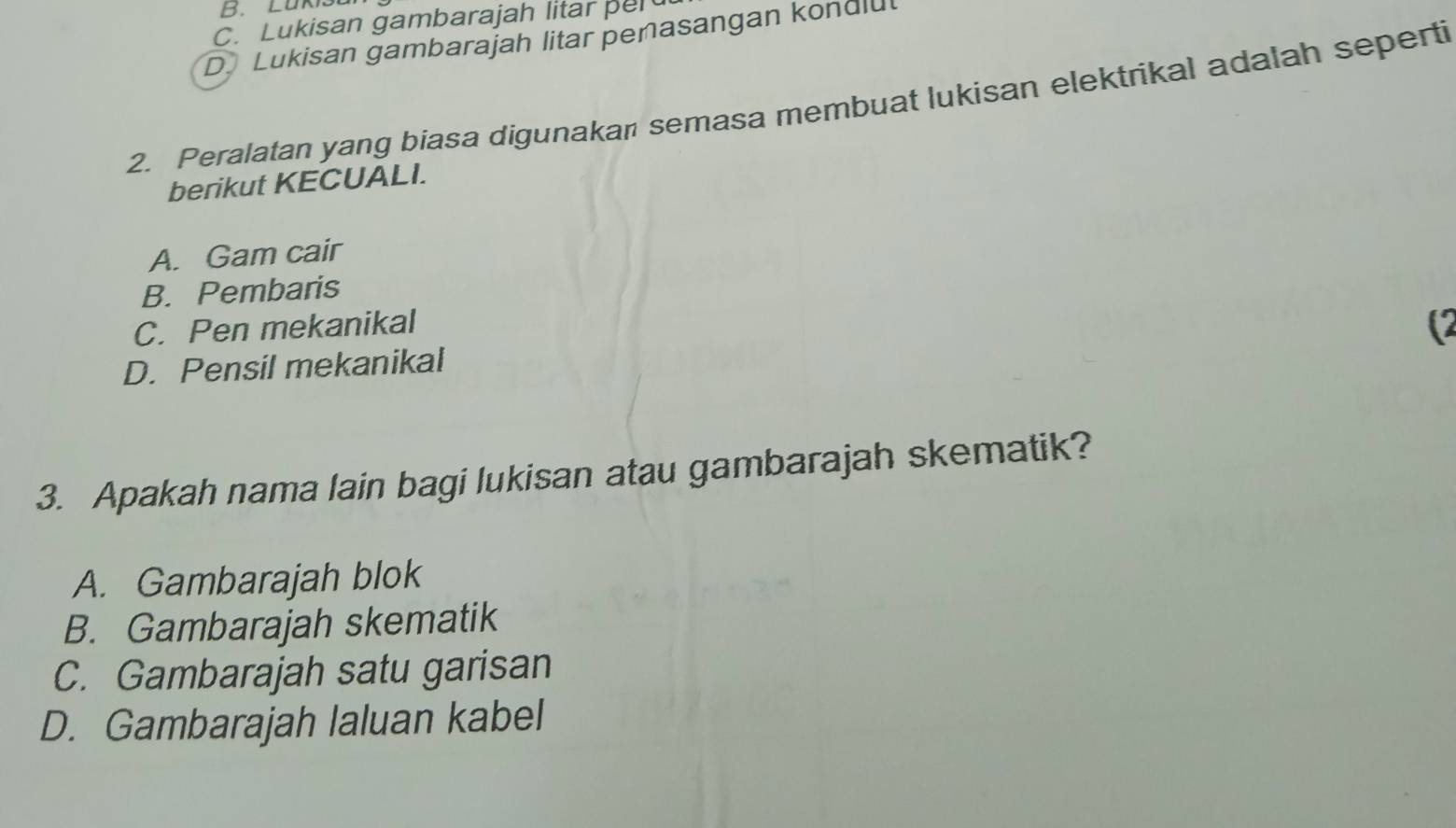 Luk
C. Lukisan gambarajah litar per
DLukisan gambarajah litar penasangan konulut
2. Peralatan yang biasa digunakan semasa membuat lukisan elektrikal adalah seperti
berikut KECUALI.
A. Gam cair
B. Pembaris
C. Pen mekanikal
(
D. Pensil mekanikal
3. Apakah nama lain bagi lukisan atau gambarajah skematik?
A. Gambarajah blok
B. Gambarajah skematik
C. Gambarajah satu garisan
D. Gambarajah laluan kabel